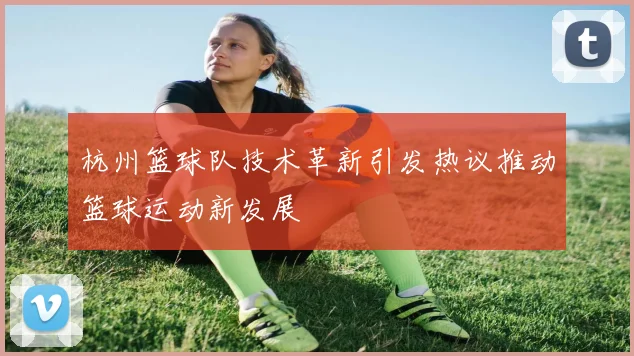 杭州篮球队技术革新引发热议推动篮球运动新发展