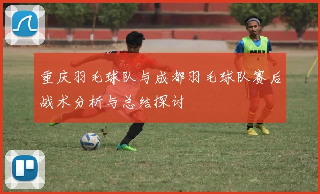 重庆羽毛球队与成都羽毛球队赛后战术分析与总结探讨